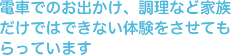 電車でのお出かけ、調理など家族だけではできない体験をさせてもらっています