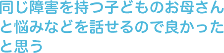 同じ障害を持つ子どものお母さんと悩みなどを話せるので良かったと思う